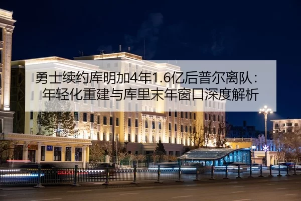 勇士续约库明加4年1.6亿后普尔离队：年轻化重建与库里末年窗口深度解析